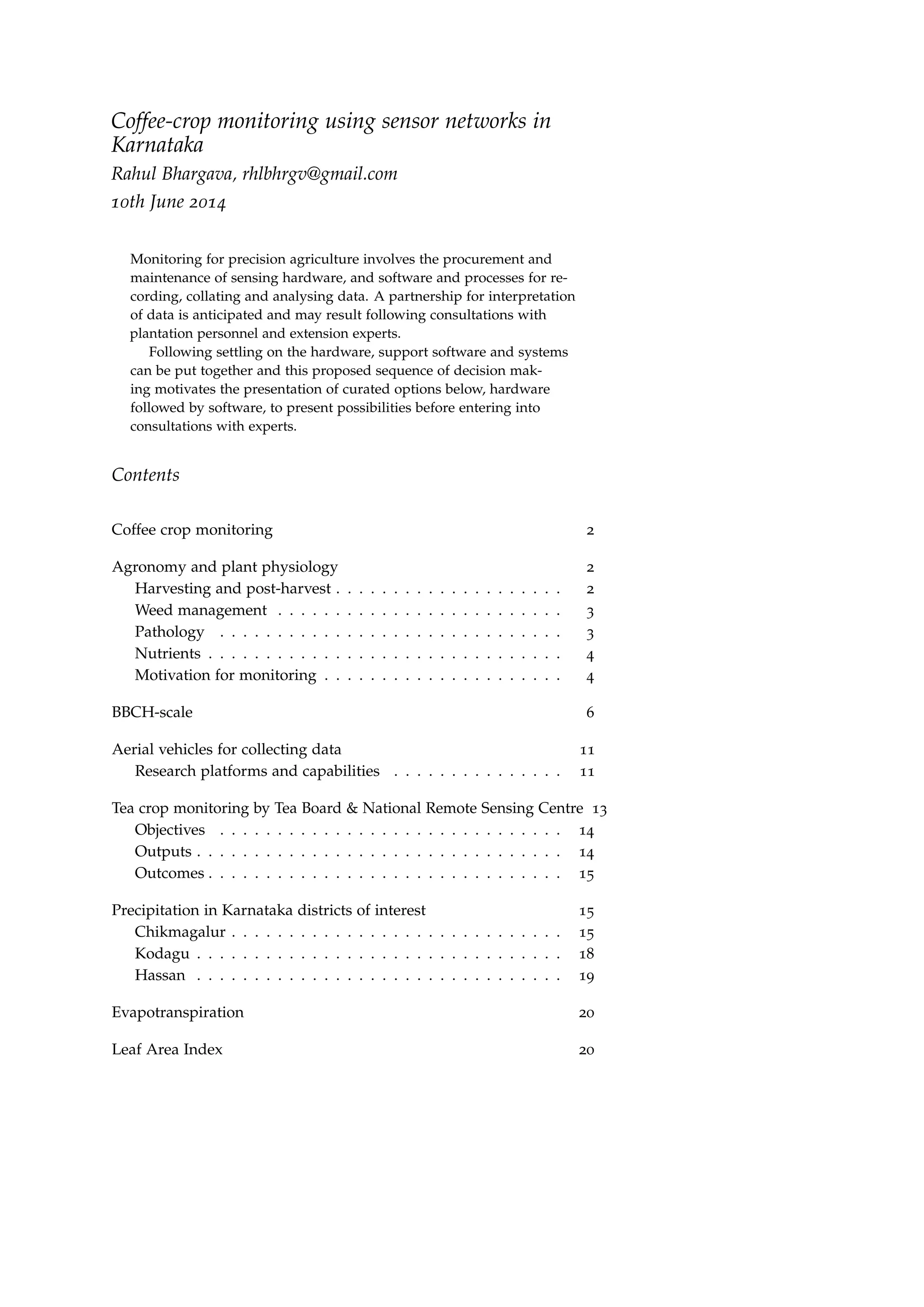 Coffee-crop monitoring using sensor networks in
Karnataka
Rahul Bhargava, rhlbhrgv@gmail.com
10th June 2014
Monitoring for precision agriculture involves the procurement and
maintenance of sensing hardware, and software and processes for re-
cording, collating and analysing data. A partnership for interpretation
of data is anticipated and may result following consultations with
plantation personnel and extension experts.
Following settling on the hardware, support software and systems
can be put together and this proposed sequence of decision mak-
ing motivates the presentation of curated options below, hardware
followed by software, to present possibilities before entering into
consultations with experts.
Contents
Coffee crop monitoring 2
Agronomy and plant physiology 2
Harvesting and post-harvest . . . . . . . . . . . . . . . . . . . . 2
Weed management . . . . . . . . . . . . . . . . . . . . . . . . . 3
Pathology . . . . . . . . . . . . . . . . . . . . . . . . . . . . . . 3
Nutrients . . . . . . . . . . . . . . . . . . . . . . . . . . . . . . . 4
Motivation for monitoring . . . . . . . . . . . . . . . . . . . . . 4
BBCH-scale 6
Aerial vehicles for collecting data 11
Research platforms and capabilities . . . . . . . . . . . . . . . 11
Tea crop monitoring by Tea Board & National Remote Sensing Centre 13
Objectives . . . . . . . . . . . . . . . . . . . . . . . . . . . . . . 14
Outputs . . . . . . . . . . . . . . . . . . . . . . . . . . . . . . . . 14
Outcomes . . . . . . . . . . . . . . . . . . . . . . . . . . . . . . . 15
Precipitation in Karnataka districts of interest 15
Chikmagalur . . . . . . . . . . . . . . . . . . . . . . . . . . . . . 15
Kodagu . . . . . . . . . . . . . . . . . . . . . . . . . . . . . . . . 18
Hassan . . . . . . . . . . . . . . . . . . . . . . . . . . . . . . . . 19
Evapotranspiration 20
Leaf Area Index 20
 