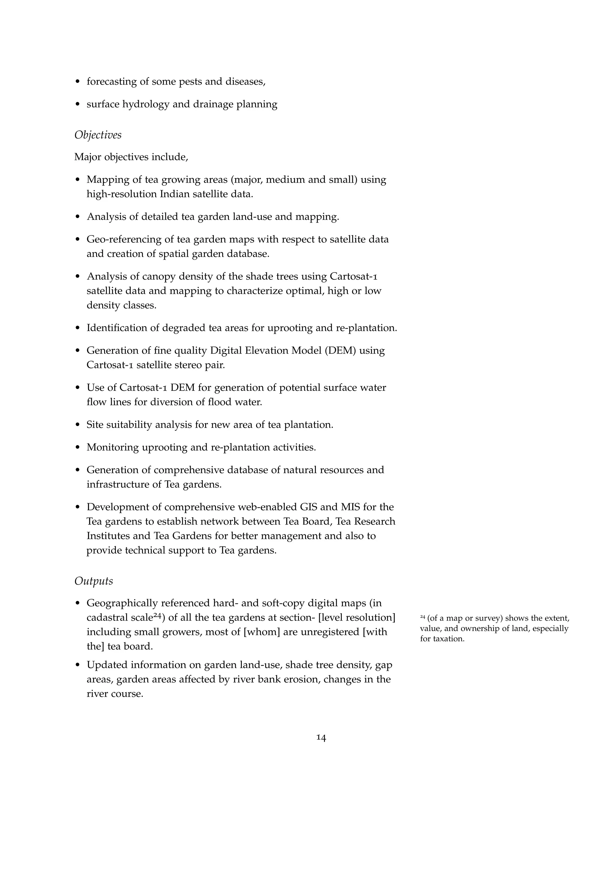 • forecasting of some pests and diseases,
• surface hydrology and drainage planning
Objectives
Major objectives include,
• Mapping of tea growing areas (major, medium and small) using
high-resolution Indian satellite data.
• Analysis of detailed tea garden land-use and mapping.
• Geo-referencing of tea garden maps with respect to satellite data
and creation of spatial garden database.
• Analysis of canopy density of the shade trees using Cartosat-1
satellite data and mapping to characterize optimal, high or low
density classes.
• Identiﬁcation of degraded tea areas for uprooting and re-plantation.
• Generation of ﬁne quality Digital Elevation Model (DEM) using
Cartosat-1 satellite stereo pair.
• Use of Cartosat-1 DEM for generation of potential surface water
ﬂow lines for diversion of ﬂood water.
• Site suitability analysis for new area of tea plantation.
• Monitoring uprooting and re-plantation activities.
• Generation of comprehensive database of natural resources and
infrastructure of Tea gardens.
• Development of comprehensive web-enabled GIS and MIS for the
Tea gardens to establish network between Tea Board, Tea Research
Institutes and Tea Gardens for better management and also to
provide technical support to Tea gardens.
Outputs
• Geographically referenced hard- and soft-copy digital maps (in
cadastral scale24) of all the tea gardens at section- [level resolution] 24
(of a map or survey) shows the extent,
value, and ownership of land, especially
for taxation.
including small growers, most of [whom] are unregistered [with
the] tea board.
• Updated information on garden land-use, shade tree density, gap
areas, garden areas affected by river bank erosion, changes in the
river course.
14
 