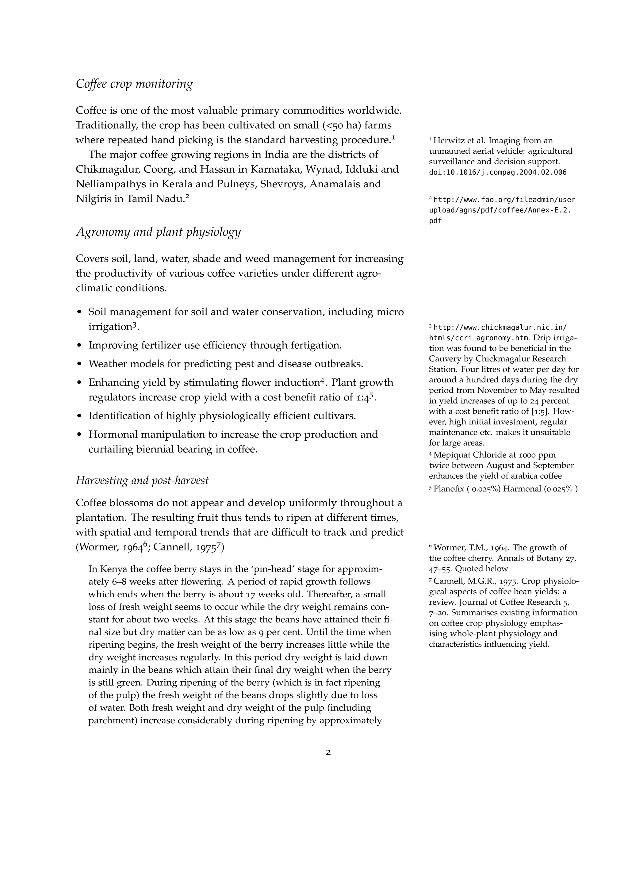 Coffee crop monitoring
Coffee is one of the most valuable primary commodities worldwide.
Traditionally, the crop has been cultivated on small (<50 ha) farms
where repeated hand picking is the standard harvesting procedure.1 1
Herwitz et al. Imaging from an
unmanned aerial vehicle: agricultural
surveillance and decision support.
doi:10.1016/j.compag.2004.02.006
The major coffee growing regions in India are the districts of
Chikmagalur, Coorg, and Hassan in Karnataka, Wynad, Idduki and
Nelliampathys in Kerala and Pulneys, Shevroys, Anamalais and
Nilgiris in Tamil Nadu.2 2
http://www.fao.org/fileadmin/user_
upload/agns/pdf/coffee/Annex-E.2.
pdf
Agronomy and plant physiology
Covers soil, land, water, shade and weed management for increasing
the productivity of various coffee varieties under different agro-
climatic conditions.
• Soil management for soil and water conservation, including micro
irrigation3. 3
http://www.chickmagalur.nic.in/
htmls/ccri_agronomy.htm. Drip irriga-
tion was found to be beneﬁcial in the
Cauvery by Chickmagalur Research
Station. Four litres of water per day for
around a hundred days during the dry
period from November to May resulted
in yield increases of up to 24 percent
with a cost beneﬁt ratio of [1:5]. How-
ever, high initial investment, regular
maintenance etc. makes it unsuitable
for large areas.
• Improving fertilizer use efﬁciency through fertigation.
• Weather models for predicting pest and disease outbreaks.
• Enhancing yield by stimulating ﬂower induction4. Plant growth
4
Mepiquat Chloride at 1000 ppm
twice between August and September
enhances the yield of arabica coffee
regulators increase crop yield with a cost beneﬁt ratio of 1:45.
5
Planoﬁx ( 0.025%) Harmonal (0.025% )
• Identiﬁcation of highly physiologically efﬁcient cultivars.
• Hormonal manipulation to increase the crop production and
curtailing biennial bearing in coffee.
Harvesting and post-harvest
Coffee blossoms do not appear and develop uniformly throughout a
plantation. The resulting fruit thus tends to ripen at different times,
with spatial and temporal trends that are difﬁcult to track and predict
(Wormer, 19646; Cannell, 19757) 6
Wormer, T.M., 1964. The growth of
the coffee cherry. Annals of Botany 27,
47–55. Quoted below
7
Cannell, M.G.R., 1975. Crop physiolo-
gical aspects of coffee bean yields: a
review. Journal of Coffee Research 5,
7–20. Summarises existing information
on coffee crop physiology emphas-
ising whole-plant physiology and
characteristics inﬂuencing yield.
In Kenya the coffee berry stays in the ‘pin-head’ stage for approxim-
ately 6–8 weeks after ﬂowering. A period of rapid growth follows
which ends when the berry is about 17 weeks old. Thereafter, a small
loss of fresh weight seems to occur while the dry weight remains con-
stant for about two weeks. At this stage the beans have attained their ﬁ-
nal size but dry matter can be as low as 9 per cent. Until the time when
ripening begins, the fresh weight of the berry increases little while the
dry weight increases regularly. In this period dry weight is laid down
mainly in the beans which attain their ﬁnal dry weight when the berry
is still green. During ripening of the berry (which is in fact ripening
of the pulp) the fresh weight of the beans drops slightly due to loss
of water. Both fresh weight and dry weight of the pulp (including
parchment) increase considerably during ripening by approximately
2
 