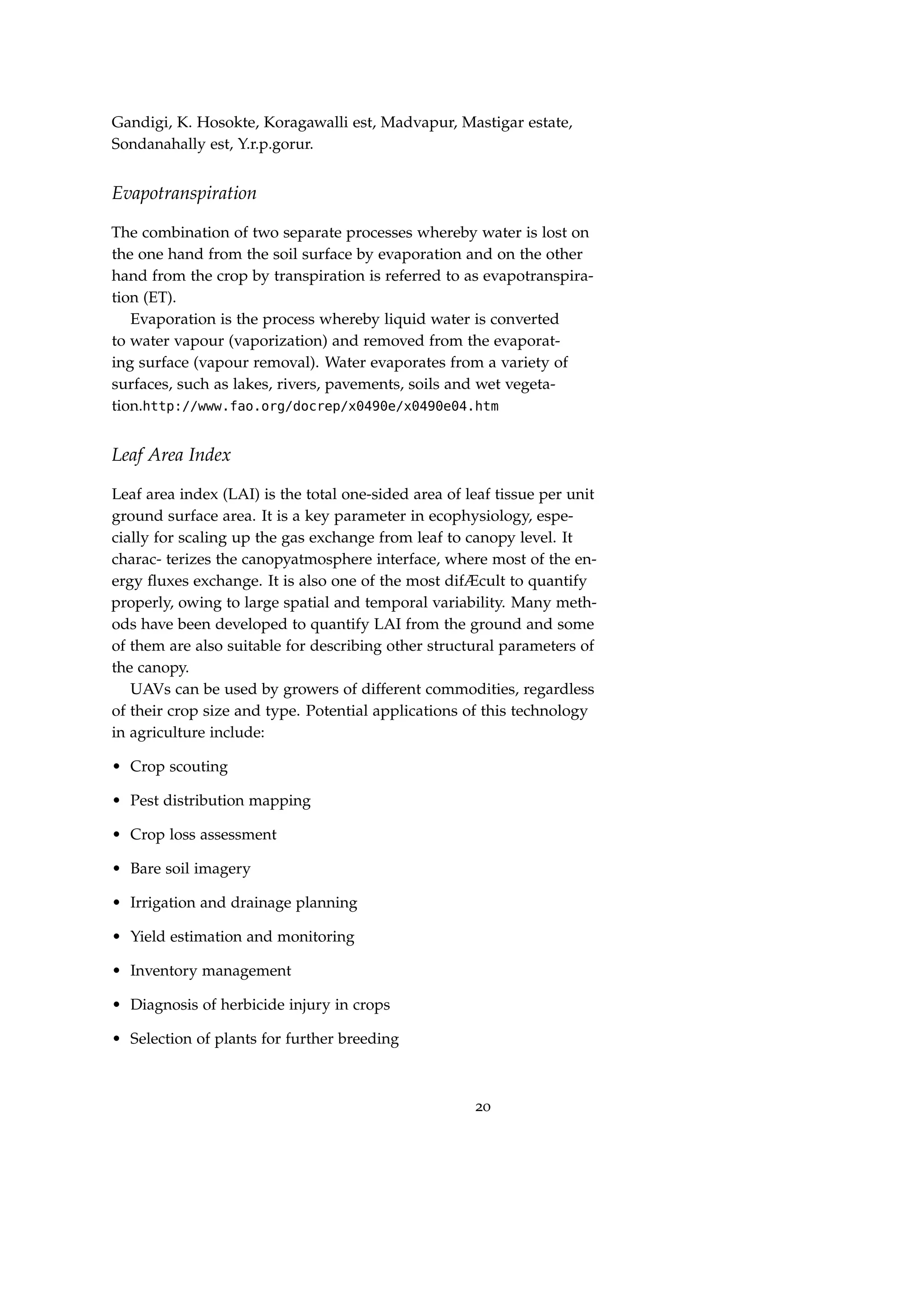 Gandigi, K. Hosokte, Koragawalli est, Madvapur, Mastigar estate,
Sondanahally est, Y.r.p.gorur.
Evapotranspiration
The combination of two separate processes whereby water is lost on
the one hand from the soil surface by evaporation and on the other
hand from the crop by transpiration is referred to as evapotranspira-
tion (ET).
Evaporation is the process whereby liquid water is converted
to water vapour (vaporization) and removed from the evaporat-
ing surface (vapour removal). Water evaporates from a variety of
surfaces, such as lakes, rivers, pavements, soils and wet vegeta-
tion.http://www.fao.org/docrep/x0490e/x0490e04.htm
Leaf Area Index
Leaf area index (LAI) is the total one-sided area of leaf tissue per unit
ground surface area. It is a key parameter in ecophysiology, espe-
cially for scaling up the gas exchange from leaf to canopy level. It
charac- terizes the canopyatmosphere interface, where most of the en-
ergy ﬂuxes exchange. It is also one of the most difÆcult to quantify
properly, owing to large spatial and temporal variability. Many meth-
ods have been developed to quantify LAI from the ground and some
of them are also suitable for describing other structural parameters of
the canopy.
UAVs can be used by growers of different commodities, regardless
of their crop size and type. Potential applications of this technology
in agriculture include:
• Crop scouting
• Pest distribution mapping
• Crop loss assessment
• Bare soil imagery
• Irrigation and drainage planning
• Yield estimation and monitoring
• Inventory management
• Diagnosis of herbicide injury in crops
• Selection of plants for further breeding
20
 