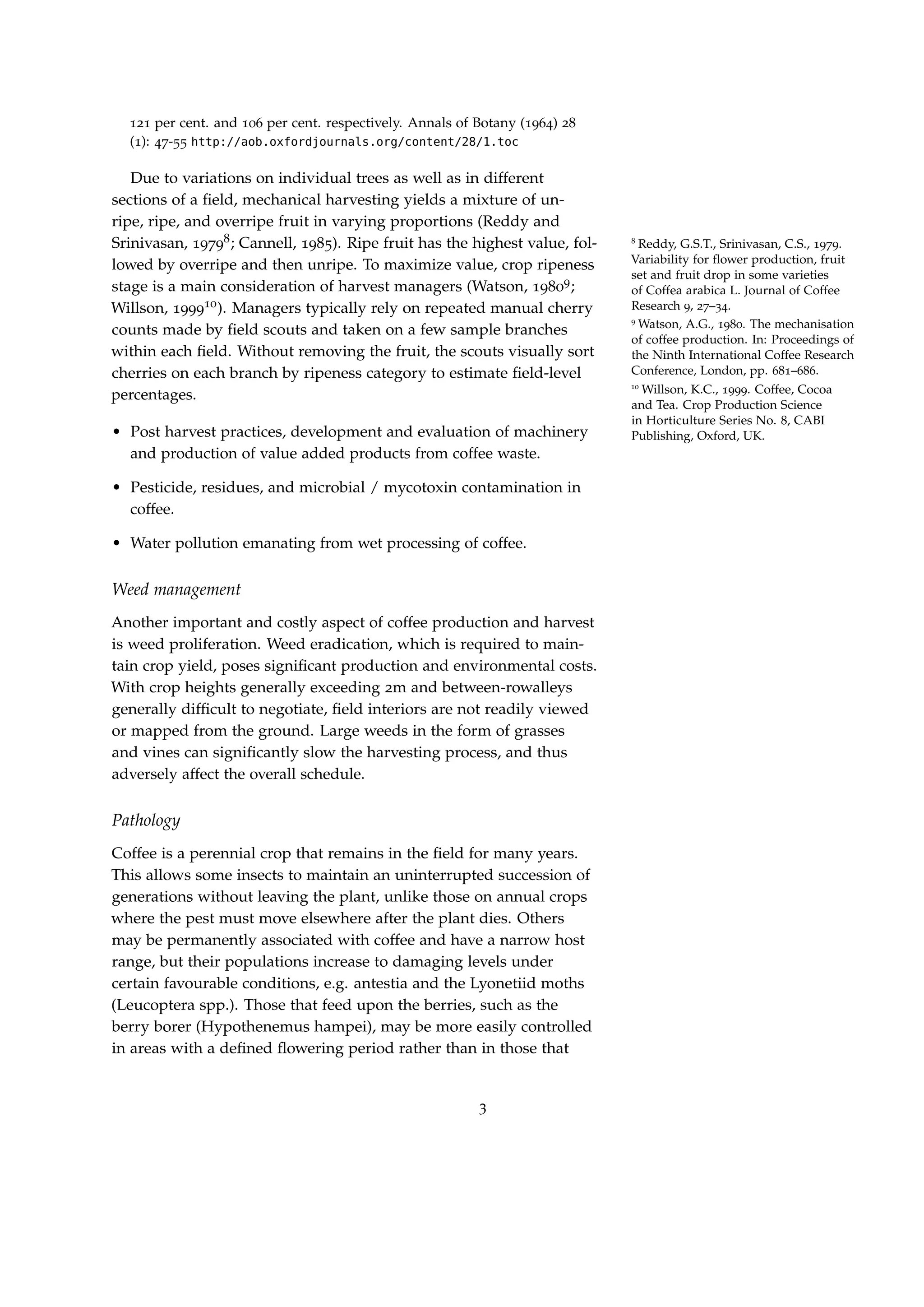 121 per cent. and 106 per cent. respectively. Annals of Botany (1964) 28
(1): 47-55 http://aob.oxfordjournals.org/content/28/1.toc
Due to variations on individual trees as well as in different
sections of a ﬁeld, mechanical harvesting yields a mixture of un-
ripe, ripe, and overripe fruit in varying proportions (Reddy and
Srinivasan, 19798; Cannell, 1985). Ripe fruit has the highest value, fol- 8
Reddy, G.S.T., Srinivasan, C.S., 1979.
Variability for ﬂower production, fruit
set and fruit drop in some varieties
of Coffea arabica L. Journal of Coffee
Research 9, 27–34.
lowed by overripe and then unripe. To maximize value, crop ripeness
stage is a main consideration of harvest managers (Watson, 19809;
9
Watson, A.G., 1980. The mechanisation
of coffee production. In: Proceedings of
the Ninth International Coffee Research
Conference, London, pp. 681–686.
Willson, 199910). Managers typically rely on repeated manual cherry
10
Willson, K.C., 1999. Coffee, Cocoa
and Tea. Crop Production Science
in Horticulture Series No. 8, CABI
Publishing, Oxford, UK.
counts made by ﬁeld scouts and taken on a few sample branches
within each ﬁeld. Without removing the fruit, the scouts visually sort
cherries on each branch by ripeness category to estimate ﬁeld-level
percentages.
• Post harvest practices, development and evaluation of machinery
and production of value added products from coffee waste.
• Pesticide, residues, and microbial / mycotoxin contamination in
coffee.
• Water pollution emanating from wet processing of coffee.
Weed management
Another important and costly aspect of coffee production and harvest
is weed proliferation. Weed eradication, which is required to main-
tain crop yield, poses signiﬁcant production and environmental costs.
With crop heights generally exceeding 2m and between-rowalleys
generally difﬁcult to negotiate, ﬁeld interiors are not readily viewed
or mapped from the ground. Large weeds in the form of grasses
and vines can signiﬁcantly slow the harvesting process, and thus
adversely affect the overall schedule.
Pathology
Coffee is a perennial crop that remains in the ﬁeld for many years.
This allows some insects to maintain an uninterrupted succession of
generations without leaving the plant, unlike those on annual crops
where the pest must move elsewhere after the plant dies. Others
may be permanently associated with coffee and have a narrow host
range, but their populations increase to damaging levels under
certain favourable conditions, e.g. antestia and the Lyonetiid moths
(Leucoptera spp.). Those that feed upon the berries, such as the
berry borer (Hypothenemus hampei), may be more easily controlled
in areas with a deﬁned ﬂowering period rather than in those that
3
 