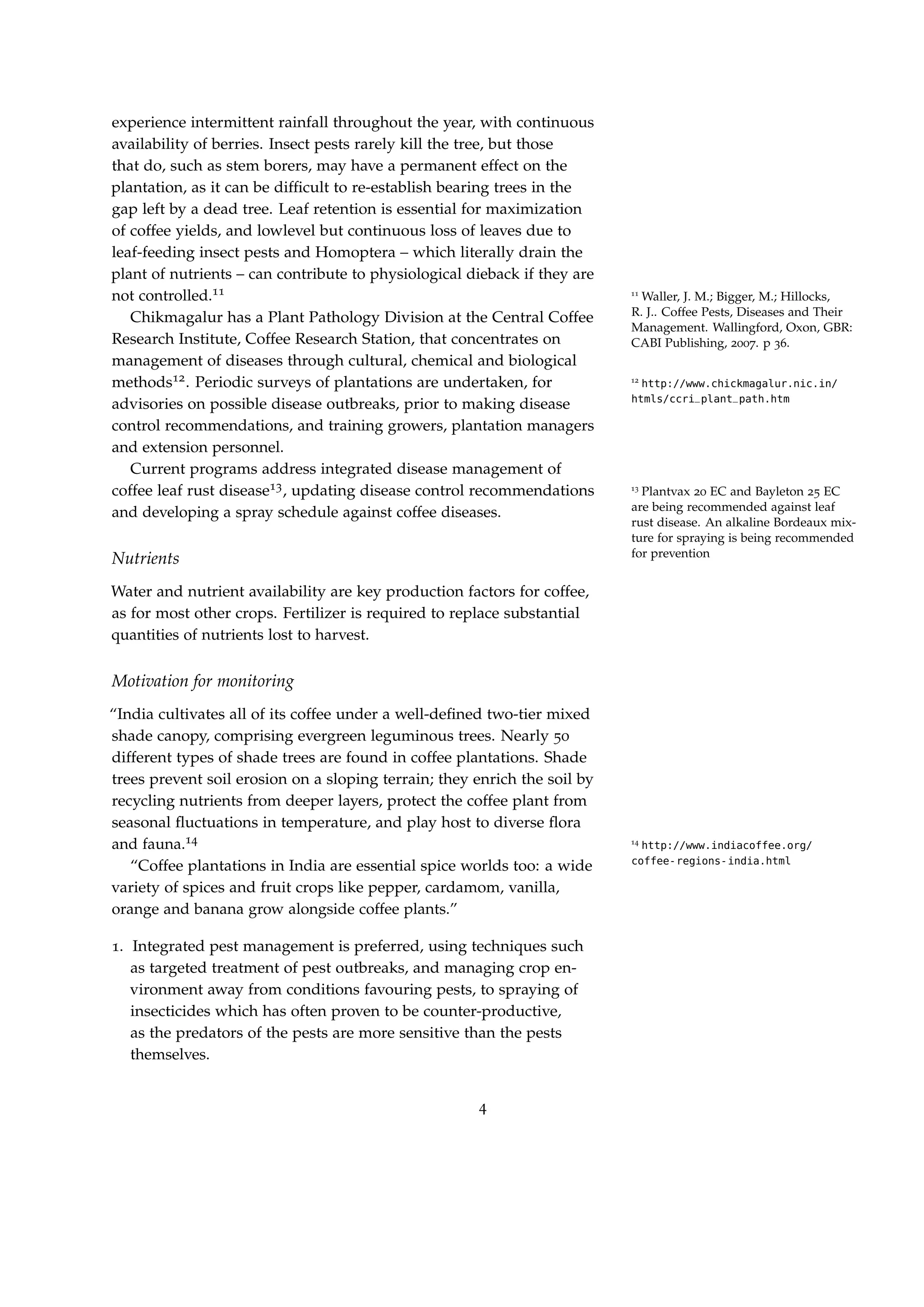 experience intermittent rainfall throughout the year, with continuous
availability of berries. Insect pests rarely kill the tree, but those
that do, such as stem borers, may have a permanent effect on the
plantation, as it can be difﬁcult to re-establish bearing trees in the
gap left by a dead tree. Leaf retention is essential for maximization
of coffee yields, and lowlevel but continuous loss of leaves due to
leaf-feeding insect pests and Homoptera – which literally drain the
plant of nutrients – can contribute to physiological dieback if they are
not controlled.11 11
Waller, J. M.; Bigger, M.; Hillocks,
R. J.. Coffee Pests, Diseases and Their
Management. Wallingford, Oxon, GBR:
CABI Publishing, 2007. p 36.
Chikmagalur has a Plant Pathology Division at the Central Coffee
Research Institute, Coffee Research Station, that concentrates on
management of diseases through cultural, chemical and biological
methods12. Periodic surveys of plantations are undertaken, for 12
http://www.chickmagalur.nic.in/
htmls/ccri_plant_path.htm
advisories on possible disease outbreaks, prior to making disease
control recommendations, and training growers, plantation managers
and extension personnel.
Current programs address integrated disease management of
coffee leaf rust disease13, updating disease control recommendations 13
Plantvax 20 EC and Bayleton 25 EC
are being recommended against leaf
rust disease. An alkaline Bordeaux mix-
ture for spraying is being recommended
for prevention
and developing a spray schedule against coffee diseases.
Nutrients
Water and nutrient availability are key production factors for coffee,
as for most other crops. Fertilizer is required to replace substantial
quantities of nutrients lost to harvest.
Motivation for monitoring
“India cultivates all of its coffee under a well-deﬁned two-tier mixed
shade canopy, comprising evergreen leguminous trees. Nearly 50
different types of shade trees are found in coffee plantations. Shade
trees prevent soil erosion on a sloping terrain; they enrich the soil by
recycling nutrients from deeper layers, protect the coffee plant from
seasonal ﬂuctuations in temperature, and play host to diverse ﬂora
and fauna.14 14
http://www.indiacoffee.org/
coffee-regions-india.html
“Coffee plantations in India are essential spice worlds too: a wide
variety of spices and fruit crops like pepper, cardamom, vanilla,
orange and banana grow alongside coffee plants.”
1. Integrated pest management is preferred, using techniques such
as targeted treatment of pest outbreaks, and managing crop en-
vironment away from conditions favouring pests, to spraying of
insecticides which has often proven to be counter-productive,
as the predators of the pests are more sensitive than the pests
themselves.
4
 