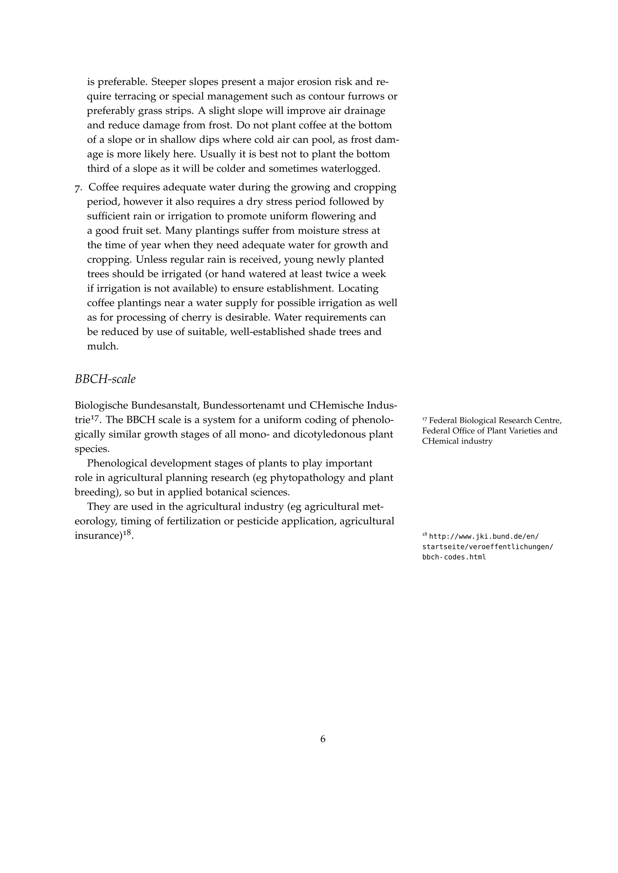 is preferable. Steeper slopes present a major erosion risk and re-
quire terracing or special management such as contour furrows or
preferably grass strips. A slight slope will improve air drainage
and reduce damage from frost. Do not plant coffee at the bottom
of a slope or in shallow dips where cold air can pool, as frost dam-
age is more likely here. Usually it is best not to plant the bottom
third of a slope as it will be colder and sometimes waterlogged.
7. Coffee requires adequate water during the growing and cropping
period, however it also requires a dry stress period followed by
sufﬁcient rain or irrigation to promote uniform ﬂowering and
a good fruit set. Many plantings suffer from moisture stress at
the time of year when they need adequate water for growth and
cropping. Unless regular rain is received, young newly planted
trees should be irrigated (or hand watered at least twice a week
if irrigation is not available) to ensure establishment. Locating
coffee plantings near a water supply for possible irrigation as well
as for processing of cherry is desirable. Water requirements can
be reduced by use of suitable, well-established shade trees and
mulch.
BBCH-scale
Biologische Bundesanstalt, Bundessortenamt und CHemische Indus-
trie17. The BBCH scale is a system for a uniform coding of phenolo- 17
Federal Biological Research Centre,
Federal Ofﬁce of Plant Varieties and
CHemical industry
gically similar growth stages of all mono- and dicotyledonous plant
species.
Phenological development stages of plants to play important
role in agricultural planning research (eg phytopathology and plant
breeding), so but in applied botanical sciences.
They are used in the agricultural industry (eg agricultural met-
eorology, timing of fertilization or pesticide application, agricultural
insurance)18. 18
http://www.jki.bund.de/en/
startseite/veroeffentlichungen/
bbch-codes.html
6
 