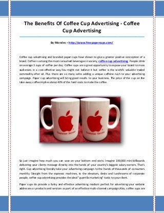 The Benefits Of Coffee Cup Advertising - Coffee
Cup Advertising
_____________________________________________________________________________________
By Morales – http://www.freepapercups.com/
Coffee cup advertising and branded paper cups have shown to give a greater positive conception of a
brand. Coffee is among the most consumed beverages in society, coffee cup advertising People drink
on average 3 cups of coffee per day. Coffee cups are a great opportunity to expose your brand to mass
audiences in a cost-effective way.You might not believe it but coffee is the world's valuable traded
commodity after oil. Plus there are so many cafes adding a unique caffeine rush to your advertising
campaign. Paper cup advertising will bring good results to your business. The price of the cup on the
take-away coffee implies about 40% of the hard costs to make the coffee.
So just imagine how much you can save on your bottom end costs. Imagine 100,000 mini-billboards
delivering your clients message directly into the hands of your country's biggest salary earners. That's
right. Cup advertising literally take your advertising campaign to the hands of thousands of consumers
monthly. Straight from the espresso machines, to the elevators, desks and lunchrooms of corporate
people, coffee cup advertising provides the ideal "guerrilla marketing" tactic to your client.
Paper cups do provide a funky and effective advertising medium perfect for advertising your website
addresses or products and services as part of an effective multi-channel campaign.Also, coffee cups are
 
