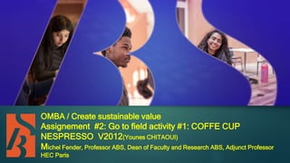OMBA / Create sustainable value
Assignement #2: Go to field activity #1: COFFE CUP
NESPRESSO V2012(Younes CHITAOUI)
Michel Fender, Professor ABS, Dean of Faculty and Research ABS, Adjunct Professor
HEC Paris
 
