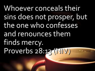 Whoever conceals their 
sins does not prosper, but 
the one who confesses 
and renounces them 
finds mercy. 
Proverbs 28:13 (NIV) 
 