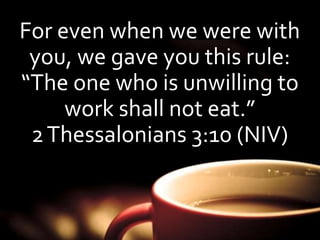 For even when we were with 
you, we gave you this rule: 
“The one who is unwilling to 
work shall not eat.” 
2 Thessalonians 3:10 (NIV) 
 