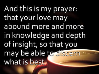 And this is my prayer: 
that your love may 
abound more and more 
in knowledge and depth 
of insight, so that you 
may be able to discern 
what is best 
 