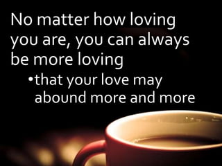 No matter how loving 
you are, you can always 
be more loving 
•that your love may 
abound more and more 
 