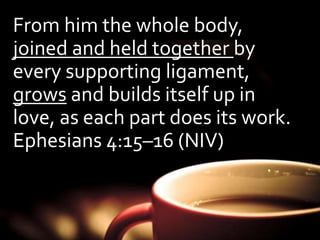 From him the whole body, 
joined and held together by 
every supporting ligament, 
grows and builds itself up in 
love, as each part does its work. 
Ephesians 4:15–16 (NIV) 
 