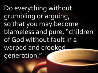 Do everything without 
grumbling or arguing, 
so that you may become 
blameless and pure, “children 
of God without fault in a 
warped and crooked 
generation.” 
 