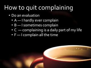 How to quit complaining 
• Do an evaluation 
• A — I hardly ever complain 
• B — I sometimes complain 
• C — complaining is a daily part of my life 
• F — I complain all the time 
 