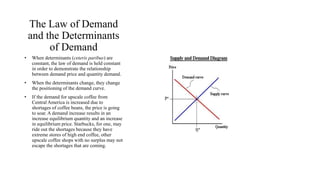 The Law of Demand 
and the Determinants 
of Demand 
• When determinants (ceteris paribus) are 
constant, the law of demand is held constant 
in order to demonstrate the relationship 
between demand price and quantity demand. 
• When the determinants change, they change 
the positioning of the demand curve. 
• If the demand for upscale coffee from 
Central America is increased due to 
shortages of coffee beans, the price is going 
to soar. A demand increase results in an 
increase equilibrium quantity and an increase 
in equilibrium price. Starbucks, for one, may 
ride out the shortages because they have 
extreme stores of high end coffee, other 
upscale coffee shops with no surplus may not 
escape the shortages that are coming. 
 