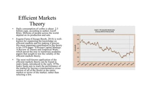 Efficient Markets 
Theory 
• Daily consumption of coffee is about 2.5 
billion cups, according to author, Geoff 
Riley. Millions of people across the world 
depend on its production and sale. 
• Eugene Fama (Chicago Booth, 2014) is well-known 
for organizing the knowledge on 
efficient markets and for making it precise. 
His most important contribution to the theory 
is his 1970 paper "Efficient Capital Markets: 
A Review of Theory and Empirical Work," 
which paved the way to numerous academic 
papers that sought to test the validity of the 
efficient markets theory. 
• The most well-known application of the 
efficient markets theory can be found in 
index funds, introduced in the early 1970s. 
Index funds aim to track the performance of 
the market by buying a representative cross-section 
of all of the stocks in the entire 
market or sector of the market, rather than 
selecting a few. 
 