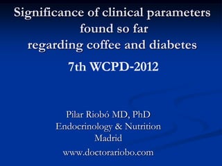 Significance of clinical parameters
           found so far
  regarding coffee and diabetes
         7th WCPD‐2012


         Pilar Riobó MD, PhD
       Endocrinology & Nutrition
                 Madrid
        www.doctorariobo.com
 