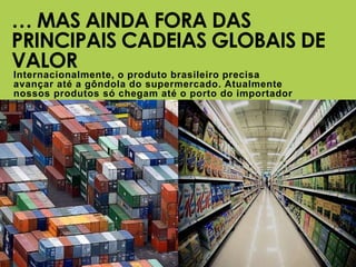 SOCIEDADE
RURAL
BRASILEIRA
Internacionalmente, o produto brasileiro precisa
avançar até a gôndola do supermercado. Atualmente
nossos produtos só chegam até o porto do importador
… MAS AINDA FORA DAS
PRINCIPAIS CADEIAS GLOBAIS DE
VALOR
SOCIEDADE
RURAL
BRASILEIRA
 