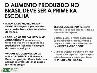 SOCIEDADE
RURAL
BRASILEIRA
• MAIOR ÁREA PROTEGIDA DO
PLANETA e regulada por uma das
mais rígidas legislações ambientais
do mundo.
• LEGISLAÇÃO TRABALHISTA MAIS
AMBRANGENTE permite atrair
trabalhadores mais capacitados e
produtivos e facilitando a adoção
de novas tecnologias.
• VOLUME E QUALIDADE EM UM
MESMO FORNECEDOR coloca o
Brasil em posição diferenciada para
assinar contratos de longo prazo e
melhores preços
O ALIMENTO PRODUZIDO NO
BRASIL DEVE SER A PRIMEIRA
ESCOLHA
• TECNOLOGIA DE PONTA é uma
realidade no campo brasileiro dada a
dimensão do negócio
• O Brasil possui a maior classe rural
do mundo onde grandes, médios e
pequenos produtores trabalham em
total INTEGRAÇÃO SOCIAL
• Grandes projetos e trabalho em rede
nos dão a vantagem competitiva para
estabelecermos um agro com base
na PRODUÇÃO PUXADA
 