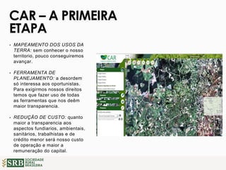 SOCIEDADE
RURAL
BRASILEIRA
• MAPEAMENTO DOS USOS DA
TERRA: sem conhecer o nosso
territorio, pouco conseguiremos
avançar.
• FERRAMENTA DE
PLANEJAMENTO: a desordem
só interessa aos oportunistas.
Para exigirmos nossos direitos
temos que fazer uso de todas
as ferramentas que nos deêm
maior transparencia.
• REDUÇÃO DE CUSTO: quanto
maior a transparencia aos
aspectos fundiarios, ambientais,
sanitários, trabalhistas e de
crédito menor será nosso custo
de operação e maior a
remuneração do capital.
CAR – A PRIMEIRA
ETAPA
 