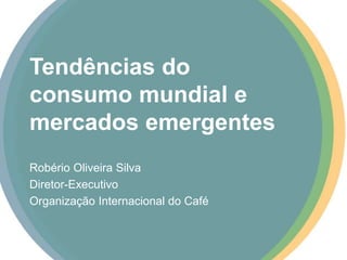 Tendências do
consumo mundial e
mercados emergentes
Robério Oliveira Silva
Diretor-Executivo
Organização Internacional do Café
 