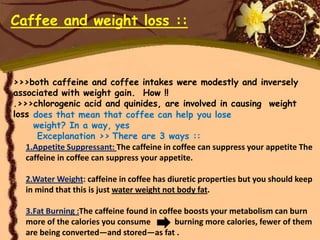 Caffee and weight loss ::



>>>both caffeine and coffee intakes were modestly and inversely
associated with weight gain. How !!
.>>>chlorogenic acid and quinides, are involved in causing weight
loss does that mean that coffee can help you lose
     weight? In a way, yes
      Exceplanation >> There are 3 ways ::
   1.Appetite Suppressant: The caffeine in coffee can suppress your appetite The
   caffeine in coffee can suppress your appetite.

   2.Water Weight: caffeine in coffee has diuretic properties but you should keep
   in mind that this is just water weight not body fat.

   3.Fat Burning :The caffeine found in coffee boosts your metabolism can burn
   more of the calories you consume         burning more calories, fewer of them
   are being converted—and stored—as fat .
 