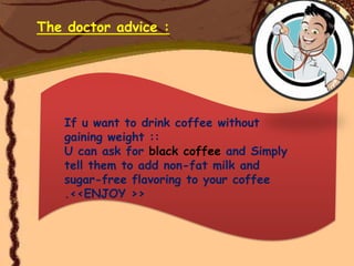The doctor advice :




   If u want to drink coffee without
   gaining weight ::
   U can ask for black coffee and Simply
   tell them to add non-fat milk and
   sugar-free flavoring to your coffee
   .<<ENJOY >>
 