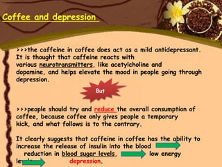 Coffee and depression


   >>>the caffeine in coffee does act as a mild antidepressant.
   It is thought that caffeine reacts with
   various neurotransmitters, like acetylcholine and
   dopamine, and helps elevate the mood in people going through
   depression.
                             But


   >>>people should try and reduce the overall consumption of
   coffee, because coffee only gives people a temporary
   kick, and what follows is to the contrary.

   It clearly suggests that caffeine in coffee has the ability to
   increase the release of insulin into the blood
      reduction in blood sugar levels,           low energy
   levels,            depression.
 