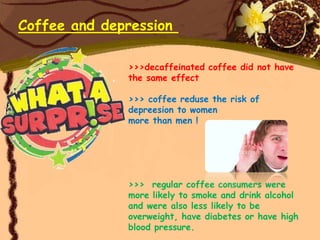 Coffee and depression

              >>>decaffeinated coffee did not have
              the same effect

              >>> coffee reduse the risk of
              depreesion to women
              more than men !




              >>> regular coffee consumers were
              more likely to smoke and drink alcohol
              and were also less likely to be
              overweight, have diabetes or have high
              blood pressure.
 