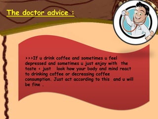 The doctor advice :




     >>>If u drink coffee and sometimes u feel
     depressed and sometimes u just enjoy with the
     taste < just look how your body and mind react
     to drinking coffee or decreasing coffee
     consumption. Just act according to this and u will
     be fine .
 