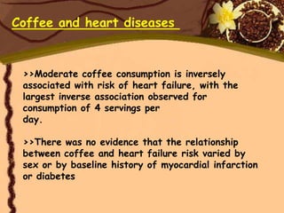 Coffee and heart diseases


 >>Moderate coffee consumption is inversely
 associated with risk of heart failure, with the
 largest inverse association observed for
 consumption of 4 servings per
 day.

 >>There was no evidence that the relationship
 between coffee and heart failure risk varied by
 sex or by baseline history of myocardial infarction
 or diabetes
 