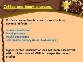 Coffee and heart diseases


 Coffee consumption has been shown to have
 adverse effects :::

 serum cholesterol
 blood pressure,
 insulin resistance
 and plasma homocysteine Not always )


 higher coffee consumption has not been associated
 with a higher risk of CHD in prospective cohort
 studies
 