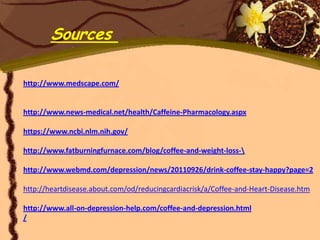 Sources

http://www.medscape.com/


http://www.news-medical.net/health/Caffeine-Pharmacology.aspx

https://www.ncbi.nlm.nih.gov/

http://www.fatburningfurnace.com/blog/coffee-and-weight-loss-

http://www.webmd.com/depression/news/20110926/drink-coffee-stay-happy?page=2

http://heartdisease.about.com/od/reducingcardiacrisk/a/Coffee-and-Heart-Disease.htm

http://www.all-on-depression-help.com/coffee-and-depression.html
/
 