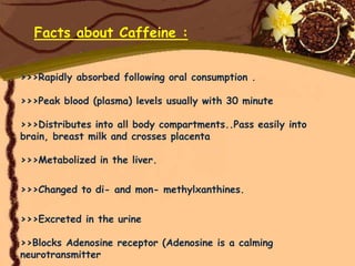 Facts about Caffeine :


>>>Rapidly absorbed following oral consumption .

>>>Peak blood (plasma) levels usually with 30 minute

>>>Distributes into all body compartments..Pass easily into
brain, breast milk and crosses placenta

>>>Metabolized in the liver.

>>>Changed to di- and mon- methylxanthines.


>>>Excreted in the urine

>>Blocks Adenosine receptor (Adenosine is a calming
neurotransmitter
 