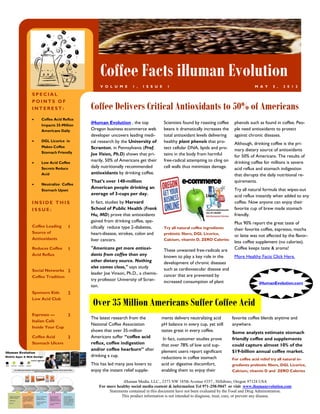 Coffee Facts iHuman Evolution
                             V O L U M E      1 ,   I S S U E     1                                               M A Y      5 ,   2 0 1 2

SPECIAL
POINTS OF
INTEREST:                Coffee Delivers Critical Antioxidants to 50% of Americans
   Coffee Acid Reflux
    Impacts 35-Million
                         iHuman Evolution , the top             Scientists found by roasting coffee    phenols such as found in coffee. Peo-
    Americans Daily      Oregon business ecommerce web          beans it dramatically increases the    ple need antioxidants to protect
                         developer uncovers leading medi-       total antioxidant levels delivering    against chronic diseases.
   DGL Licorice in      cal research by the University of      healthy plant phenols that pro-        Although, drinking coffee is the pri-
    Makes Coffee         Scranton, in Pennsylvania (Prof.       tect cellular DNA, lipids and pro-     mary dietary source of antioxidants
    Stomach Friendly     Joe Vision, Ph.D) shows that pri-      teins in the body from harmful         for 50% of Americans. The results of
   Low Acid Coffee
                         marily, 50% of Americans get their     free-radical attempting to cling on    drinking coffee for millions is severe
    Secrets Reduce       daily nutritionally recommended        cell walls thus minimizes damage.      acid reflux and stomach indigestion
    Acid                 antioxidants by drinking coffee.                                              that disrupts the daily nutritional re-
                         That’s over 140-million                                                       quirements.
   Neutralize Coffee
                         American people drinking an                                                   Try all natural formula that wipes-out
    Stomach Upset
                         average of 3-cups per day.                                                    acid reflux instantly when added to any
INSIDE THIS              In fact, studies by Harvard                                                   coffee. Now anyone can enjoy their
ISSUE:                   School of Public Health (Frank                                                favorite cup of brew made stomach
                         Hu, MD) prove that antioxidants                                               friendly.
                         gained from drinking coffee, spe-                                             Plus 90% report the great taste of
Coffee Leading     1     cifically reduce type 2-diabetes,      Try all natural coffee ingredients     their favorite coffee, espresso, mocha
Source of                heart-disease, strokes, colon and      prebiotic fibers, DGL Licorice,
                                                                                                       or latte was not affected by the flavor-
Antioxidants             liver cancers.                         Calcium, vitamin D, ZERO Calories
                                                                                                       less coffee supplement (no calories).
Reduces Coffee     1     "Americans get more antioxi-           These unwanted free-radicals are       Coffee keeps taste & aroma!
Acid Reflux              dants from coffee than any             known to play a key role in the        More Healthy Facts Click Here.
                         other dietary source. Nothing          development of chronic diseases
                         else comes close," says study          such as cardiovascular disease and
Social Networks 2
                         leader Joe Vinson, Ph.D., a chemis-    cancer that are prevented by
Coffee Tradition
                         try professor University of Scran-     increased consumption of plant                       iHumanEvolution.com
                         ton.
Sponsors Kids      2
Low Acid Club
                          Over 35 Million Americans Suffer Coffee Acid
Espresso —      3
                         The latest research from the          ments delivers neutralizing acid       favorite coffee blends anytime and
Italian Café
                         National Coffee Association           pH balance in every cup, yet still     anywhere.
Inside Your Cup
                         shows that over 35-million            tastes great in every coffee.          Some analysts estimate stomach
Coffee Acid        3     Americans suffer “coffee acid          In fact, customer studies prove       friendly coffee and supplements
Stomach Ulcers           reflux, coffee indigestion            that over 78% of low acid sup-         could capture almost 10% of the
                         and/or coffee hearburn” after         plement users report significant       $19-billion annual coffee market.
                         drinking a cup.                       reductions in coffee stomach           For coffee acid relief try all natural in-
                         This has led many java lovers to      acid or digestive discomfort,          gredients prebiotic fibers, DGL Licorice,
                         enjoy the instant relief supple-      enabling them to enjoy their           Calcium, vitamin D and ZERO Calories

                                         iHuman Media, LLC., 2373 NW 185th Avenue #357 , Hillsboro, Oregon 97124 USA
                             For more healthy social media content & information Tel 971-258-5047 or visit www.ihumanevolution.com
                                  Statements contained in this document have not been evaluated by the Food and Drug Administration.
                                        This product information is not intended to diagnose, treat, cure, or prevent any disease.
 