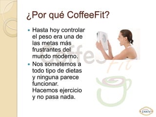 ¿Por qué CoffeeFit?
 Hasta hoy controlar
  el peso era una de
  las metas más
  frustrantes del
  mundo moderno.
 Nos sometemos a
  todo tipo de dietas
  y ninguna parece
  funcionar.
  Hacemos ejercicio
  y no pasa nada.
 