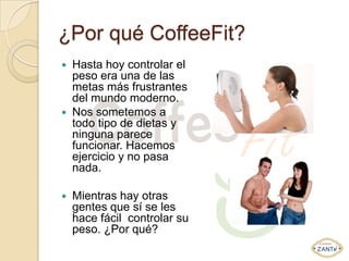 ¿Por qué CoffeeFit?
   Hasta hoy controlar el
    peso era una de las
    metas más frustrantes
    del mundo moderno.
   Nos sometemos a
    todo tipo de dietas y
    ninguna parece
    funcionar. Hacemos
    ejercicio y no pasa
    nada.

   Mientras hay otras
    gentes que sí se les
    hace fácil controlar su
    peso. ¿Por qué?
 