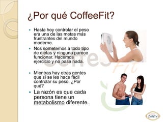 ¿Por qué CoffeeFit?
   Hasta hoy controlar el peso
    era una de las metas más
    frustrantes del mundo
    moderno.
   Nos sometemos a todo tipo
    de dietas y ninguna parece
    funcionar. Hacemos
    ejercicio y no pasa nada.

   Mientras hay otras gentes
    que sí se les hace fácil
    controlar su peso. ¿Por
    qué?
   La razón es que cada
    persona tiene un
    metabolismo diferente.
 