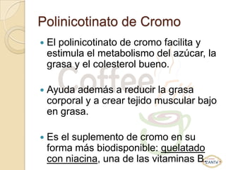 Polinicotinato de Cromo
   El polinicotinato de cromo facilita y
    estimula el metabolismo del azúcar, la
    grasa y el colesterol bueno.

   Ayuda además a reducir la grasa
    corporal y a crear tejido muscular bajo
    en grasa.

   Es el suplemento de cromo en su
    forma más biodisponible: quelatado
    con niacina, una de las vitaminas B.
 
