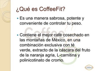 ¿Qué es CoffeeFit?
   Es una manera sabrosa, potente y
    conveniente de controlar tu peso.

   Contiene el mejor café cosechado en
    las montañas de México, en una
    combinación exclusiva con té
    verde, extracto de la cáscara del fruto
    de la naranja agria, L-carnitina y
    polinicotinato de cromo.
 