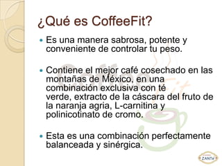 ¿Qué es CoffeeFit?
   Es una manera sabrosa, potente y
    conveniente de controlar tu peso.

   Contiene el mejor café cosechado en las
    montañas de México, en una
    combinación exclusiva con té
    verde, extracto de la cáscara del fruto de
    la naranja agria, L-carnitina y
    polinicotinato de cromo.

   Esta es una combinación perfectamente
    balanceada y sinérgica.
 
