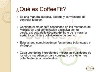 ¿Qué es CoffeeFit?
   Es una manera sabrosa, potente y conveniente de
    controlar tu peso.

   Contiene el mejor café cosechado en las montañas de
    México, en una combinación exclusiva con té
    verde, extracto de la cáscara del fruto de la naranja
    agria, L-carnitina y polinicotinato de cromo.

   Esta es una combinación perfectamente balanceada y
    sinérgica.

   Cada uno de los ingredientes mejora las cualidades de
    los otros ingredientes para conseguir un efecto más
    potente de cada uno de ellos.
 