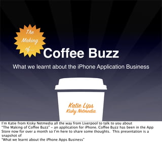 The
           Making
            of...
                       Coffee Buzz
      What we learnt about the iPhone Application Business




                                      Katie Lips
                                     Kisky Netmedia
I’m Katie from Kisky Netmedia all the way from Liverpool to talk to you about
“The Making of Coffee Buzz” - an application for iPhone. Coffee Buzz has been in the App
Store now for over a month so I’m here to share some thoughts. This presentation is a
snapshot of
“What we learnt about the iPhone Apps Business”
 