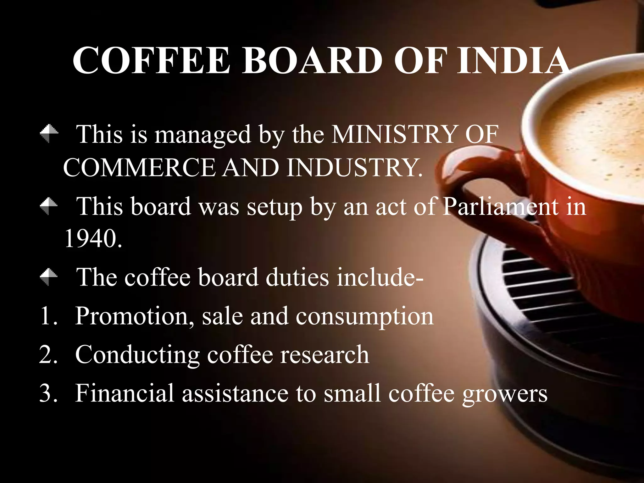 COFFEE BOARD OF INDIA
This is managed by the MINISTRY OF
COMMERCE AND INDUSTRY.
This board was setup by an act of Parliament in
1940.
The coffee board duties include1. Promotion, sale and consumption
2. Conducting coffee research
3. Financial assistance to small coffee growers

 
