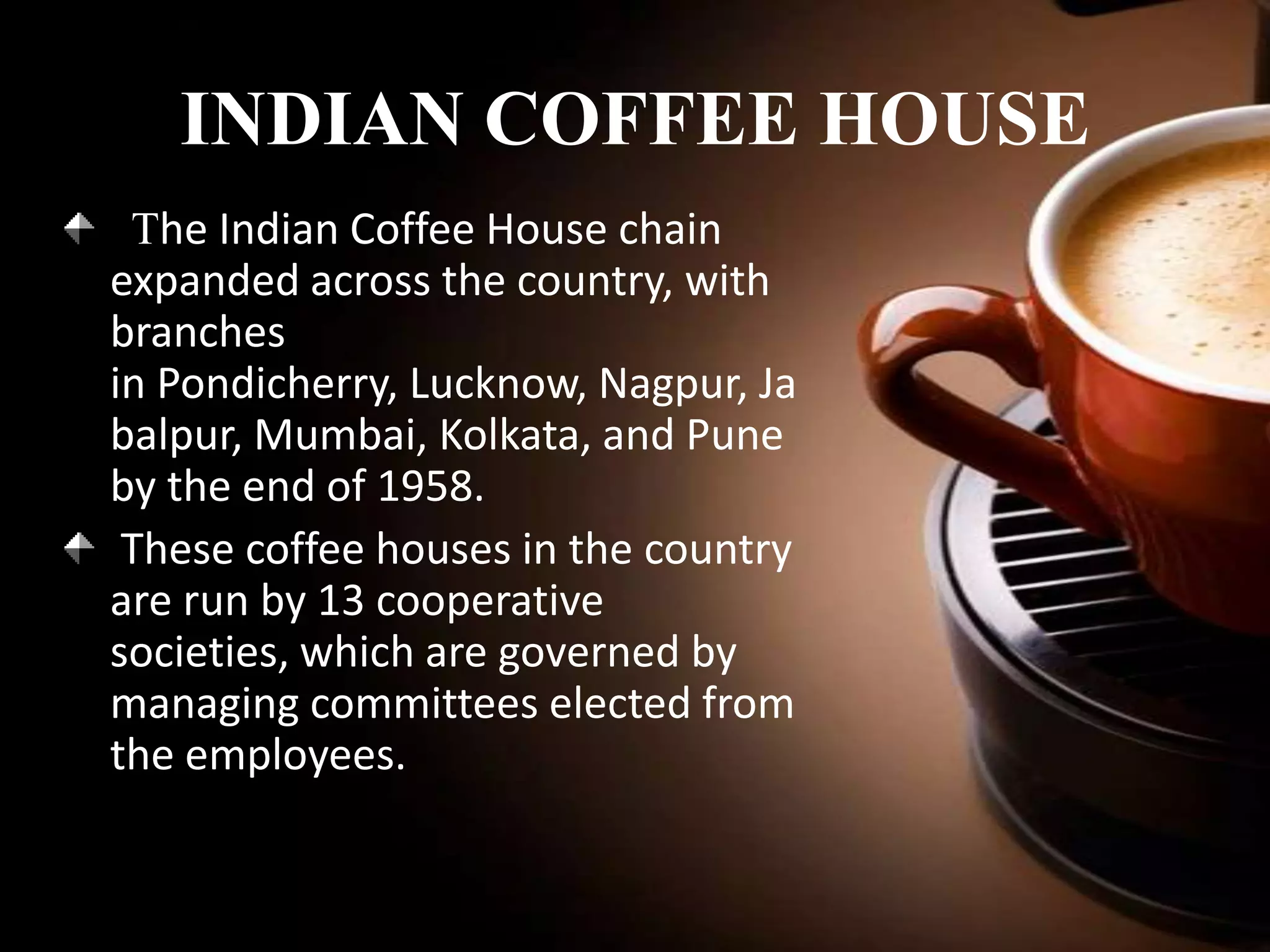 INDIAN COFFEE HOUSE
The Indian Coffee House chain
expanded across the country, with
branches
in Pondicherry, Lucknow, Nagpur, Ja
balpur, Mumbai, Kolkata, and Pune
by the end of 1958.
These coffee houses in the country
are run by 13 cooperative
societies, which are governed by
managing committees elected from
the employees.

 