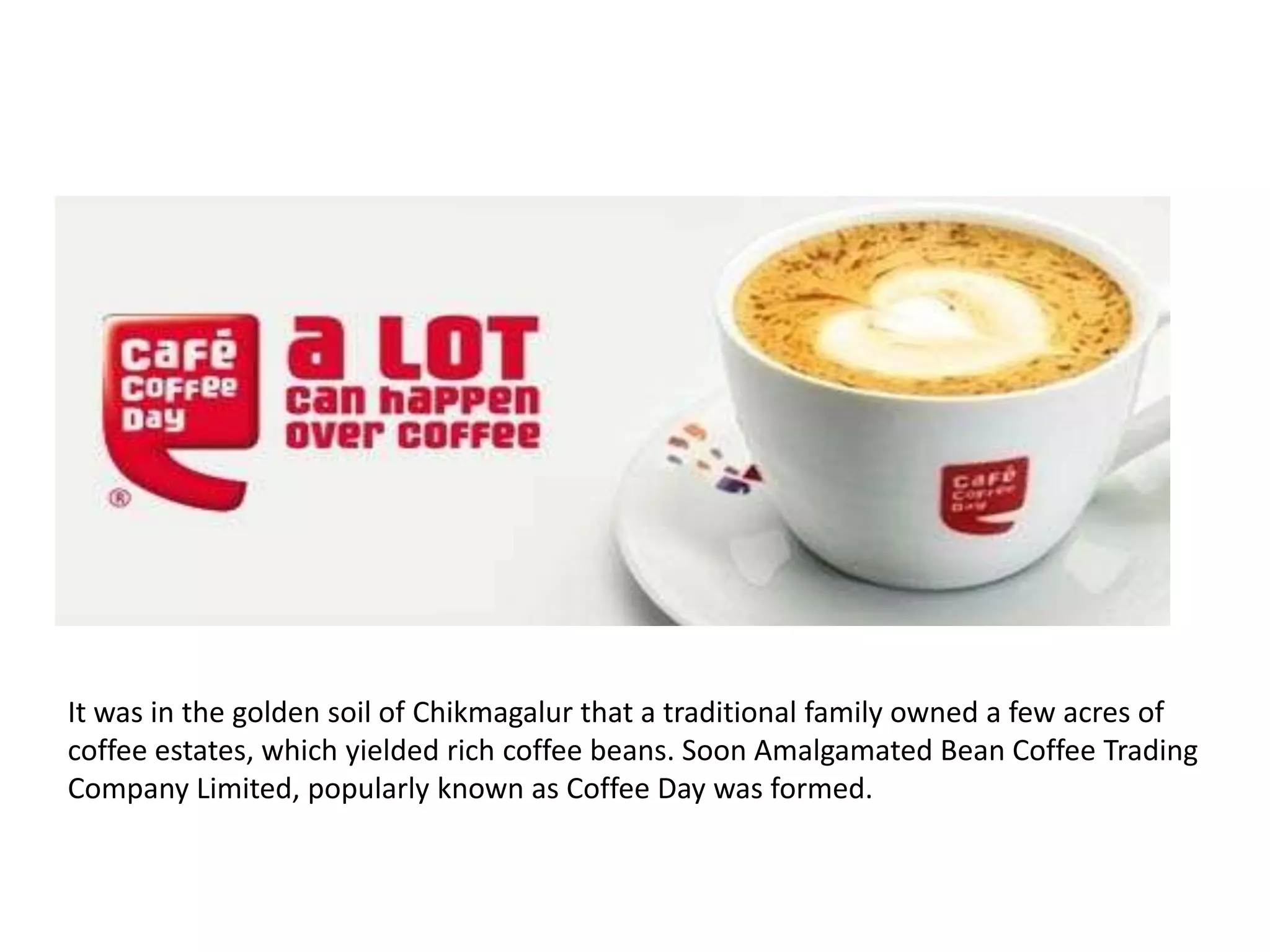 It was in the golden soil of Chikmagalur that a traditional family owned a few acres of
coffee estates, which yielded rich coffee beans. Soon Amalgamated Bean Coffee Trading
Company Limited, popularly known as Coffee Day was formed.

 