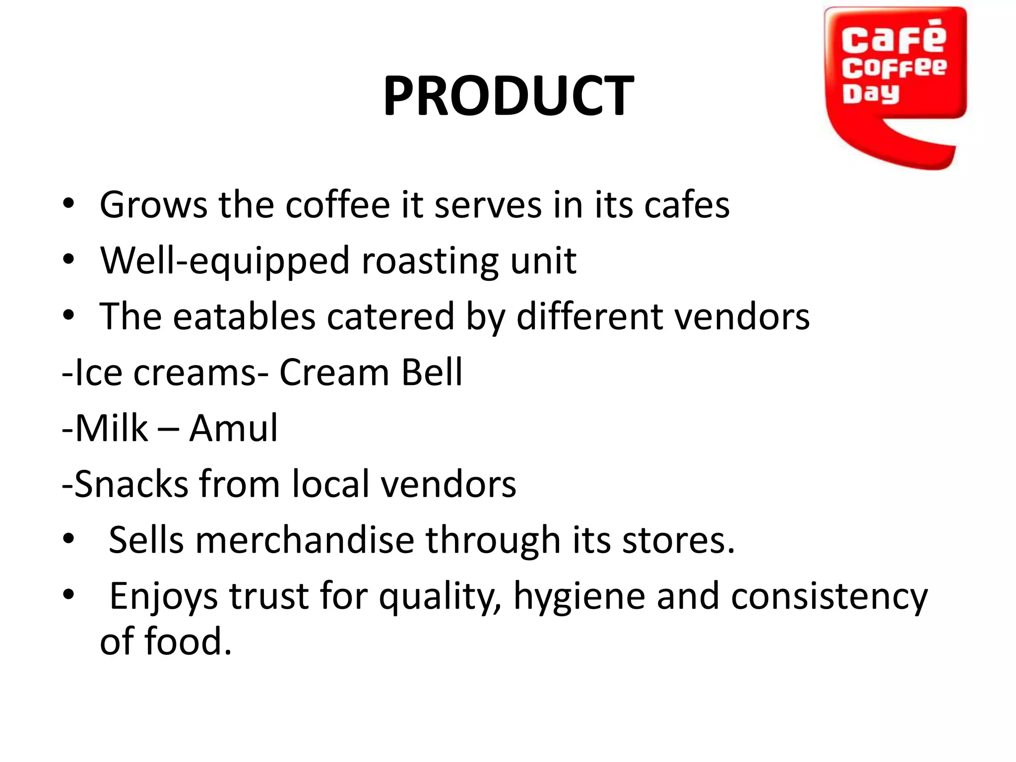 PRODUCT
• Grows the coffee it serves in its cafes
• Well-equipped roasting unit
• The eatables catered by different vendors
-Ice creams- Cream Bell
-Milk – Amul
-Snacks from local vendors
• Sells merchandise through its stores.
• Enjoys trust for quality, hygiene and consistency
of food.

 