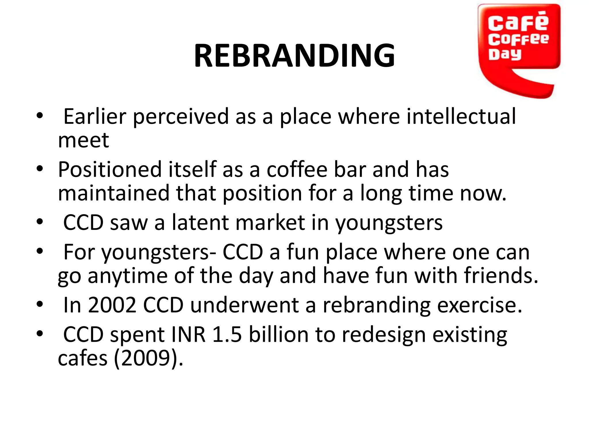 REBRANDING
• Earlier perceived as a place where intellectual
meet
• Positioned itself as a coffee bar and has
maintained that position for a long time now.
• CCD saw a latent market in youngsters
• For youngsters- CCD a fun place where one can
go anytime of the day and have fun with friends.
• In 2002 CCD underwent a rebranding exercise.
• CCD spent INR 1.5 billion to redesign existing
cafes (2009).

 