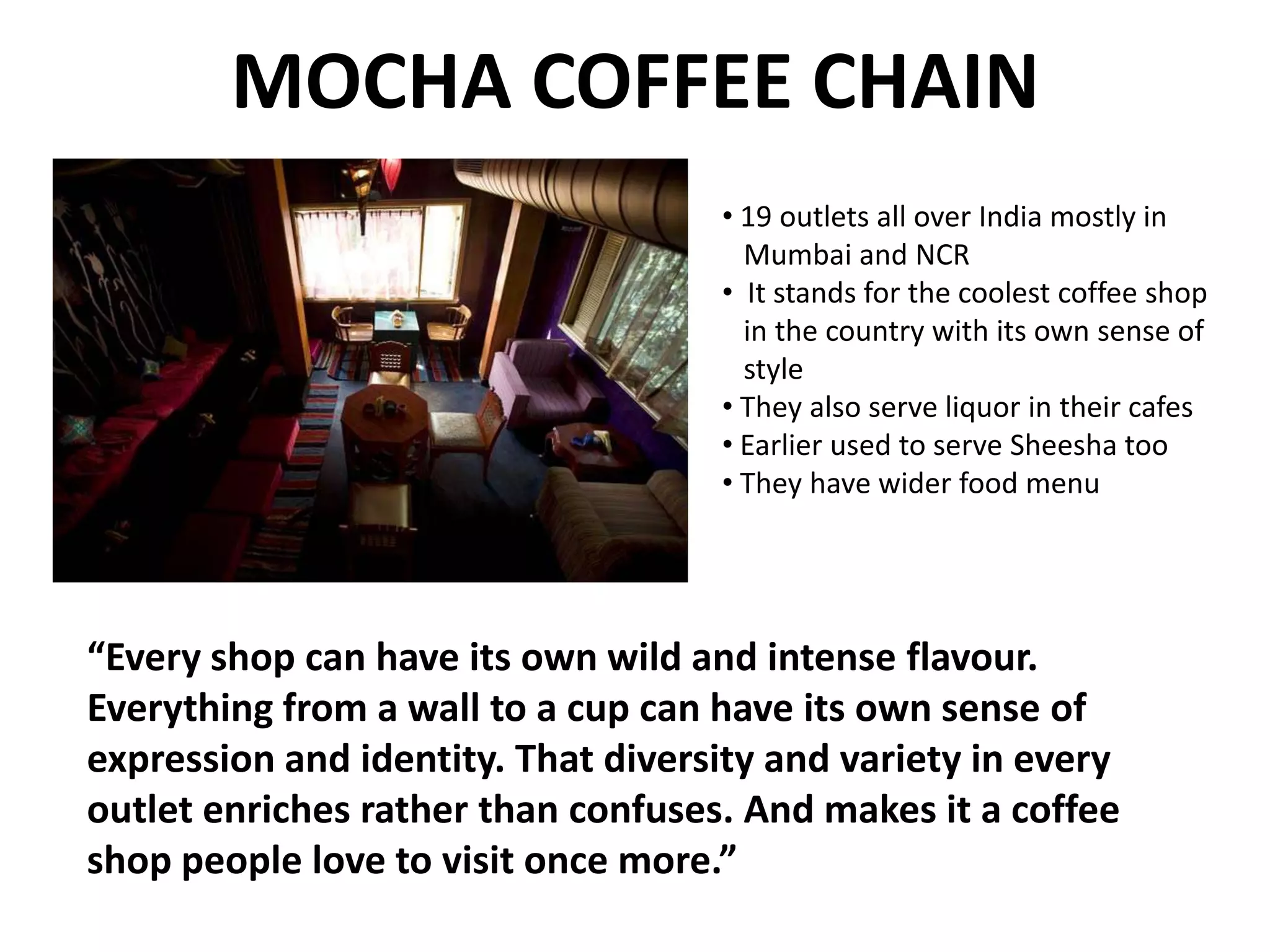 MOCHA COFFEE CHAIN
• 19 outlets all over India mostly in
Mumbai and NCR
• It stands for the coolest coffee shop
in the country with its own sense of
style
• They also serve liquor in their cafes
• Earlier used to serve Sheesha too
• They have wider food menu

“Every shop can have its own wild and intense flavour.
Everything from a wall to a cup can have its own sense of
expression and identity. That diversity and variety in every
outlet enriches rather than confuses. And makes it a coffee
shop people love to visit once more.”

 