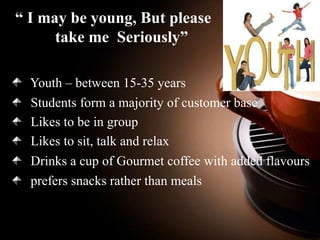 “ I may be young, But please
take me Seriously”
Youth – between 15-35 years
Students form a majority of customer base
Likes to be in group
Likes to sit, talk and relax
Drinks a cup of Gourmet coffee with added flavours
prefers snacks rather than meals

 