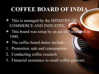 COFFEE BOARD OF INDIA
This is managed by the MINISTRY OF
COMMERCE AND INDUSTRY.
This board was setup by an act of Parliament in
1940.
The coffee board duties include1. Promotion, sale and consumption
2. Conducting coffee research
3. Financial assistance to small coffee growers

 