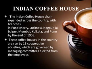 INDIAN COFFEE HOUSE
The Indian Coffee House chain
expanded across the country, with
branches
in Pondicherry, Lucknow, Nagpur, Ja
balpur, Mumbai, Kolkata, and Pune
by the end of 1958.
These coffee houses in the country
are run by 13 cooperative
societies, which are governed by
managing committees elected from
the employees.

 
